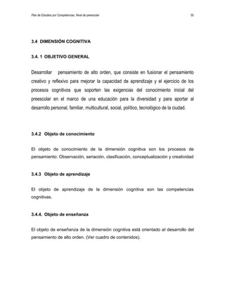 Plan de Estudios por Competencias. Nivel de preescolar 55
3.4 DIMENSIÓN COGNITIVA
3.4. 1 OBJETIVO GENERAL
Desarrollar pensamiento de alto orden, que consiste en fusionar el pensamiento
creativo y reflexivo para mejorar la capacidad de aprendizaje y el ejercicio de los
procesos cognitivos que soporten las exigencias del conocimiento inicial del
preescolar en el marco de una educación para la diversidad y para aportar al
desarrollo personal, familiar, multicultural, social, político, tecnológico de la ciudad.
3.4.2 Objeto de conocimiento
El objeto de conocimiento de la dimensión cognitiva son los procesos de
pensamiento: Observación, seriación, clasificación, conceptualización y creatividad
3.4.3 Objeto de aprendizaje
El objeto de aprendizaje de la dimensión cognitiva son las competencias
cognitivas.
3.4.4. Objeto de enseñanza
El objeto de enseñanza de la dimensión cognitiva está orientado al desarrollo del
pensamiento de alto orden. (Ver cuadro de contenidos).
 