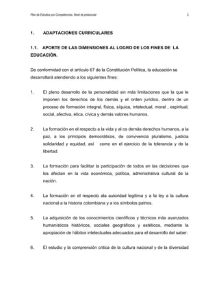 Plan de Estudios por Competencias. Nivel de preescolar 2
1. ADAPTACIONES CURRICULARES
1.1. APORTE DE LAS DIMENSIONES AL LOGRO DE LOS FINES DE LA
EDUCACIÓN.
De conformidad con el artículo 67 de la Constitución Política, la educación se
desarrollará atendiendo a los siguientes fines:
1. El pleno desarrollo de la personalidad sin más limitaciones que la que le
imponen los derechos de los demás y el orden jurídico, dentro de un
proceso de formación integral, física, síquica, intelectual, moral , espiritual,
social, afectiva, ética, cívica y demás valores humanos.
2. La formación en el respecto a la vida y al os demás derechos humanos, a la
paz, a los principios democráticos, de convivencia pluralismo, justicia
solidaridad y equidad, así como en el ejercicio de la tolerancia y de la
libertad.
3. La formación para facilitar la participación de todos en las decisiones que
los afectan en la vida económica, política, administrativa cultural de la
nación.
4. La formación en el respecto ala autoridad legitima y a la ley a la cultura
nacional a la historia colombiana y a los símbolos patrios.
5. La adquisición de los conocimientos científicos y técnicos más avanzados
humanísticos históricos, sociales geográficos y estéticos, mediante la
apropiación de hábitos intelectuales adecuados para el desarrollo del saber.
6. El estudio y la comprensión critica de la cultura nacional y de la diversidad
 