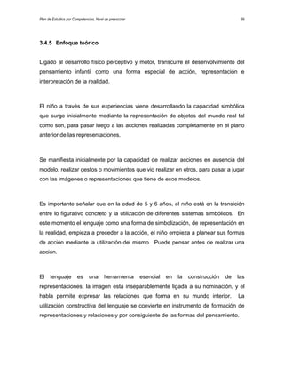 Plan de Estudios por Competencias. Nivel de preescolar 56
3.4.5 Enfoque teórico
Ligado al desarrollo físico perceptivo y motor, transcurre el desenvolvimiento del
pensamiento infantil como una forma especial de acción, representación e
interpretación de la realidad.
El niño a través de sus experiencias viene desarrollando la capacidad simbólica
que surge inicialmente mediante la representación de objetos del mundo real tal
como son, para pasar luego a las acciones realizadas completamente en el plano
anterior de las representaciones.
Se manifiesta inicialmente por la capacidad de realizar acciones en ausencia del
modelo, realizar gestos o movimientos que vio realizar en otros, para pasar a jugar
con las imágenes o representaciones que tiene de esos modelos.
Es importante señalar que en la edad de 5 y 6 años, el niño está en la transición
entre lo figurativo concreto y la utilización de diferentes sistemas simbólicos. En
este momento el lenguaje como una forma de simbolización, de representación en
la realidad, empieza a preceder a la acción, el niño empieza a planear sus formas
de acción mediante la utilización del mismo. Puede pensar antes de realizar una
acción.
El lenguaje es una herramienta esencial en la construcción de las
representaciones, la imagen está inseparablemente ligada a su nominación, y el
habla permite expresar las relaciones que forma en su mundo interior. La
utilización constructiva del lenguaje se convierte en instrumento de formación de
representaciones y relaciones y por consiguiente de las formas del pensamiento.
 