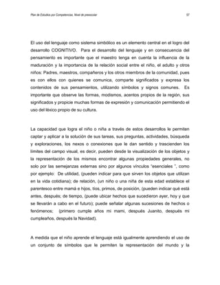 Plan de Estudios por Competencias. Nivel de preescolar 57
El uso del lenguaje como sistema simbólico es un elemento central en el logro del
desarrollo COGNITIVO. Para el desarrollo del lenguaje y en consecuencia del
pensamiento es importante que el maestro tenga en cuenta la influencia de la
maduración y la importancia de la relación social entre el niño, el adulto y otros
niños: Padres, maestros, compañeros y los otros miembros de la comunidad, pues
es con ellos con quienes se comunica, comparte significados y expresa los
contenidos de sus pensamientos, utilizando símbolos y signos comunes. Es
importante que observe las formas, modismos, acentos propios de la región, sus
significados y propicie muchas formas de expresión y comunicación permitiendo el
uso del léxico propio de su cultura.
La capacidad que logra el niño o niña a través de estos desarrollos le permiten
captar y aplicar a la solución de sus tareas, sus preguntas, actividades, búsqueda
y exploraciones, los nexos o conexiones que le dan sentido y trascienden los
límites del campo visual, es decir, pueden desde la visualización de los objetos y
la representación de los mismos encontrar algunas propiedades generales, no
solo por las semejanzas externas sino por algunos vínculos “esenciales ”, como
por ejemplo: De utilidad, (pueden indicar para que sirven los objetos que utilizan
en la vida cotidiana); de relación, (un niño o una niña de esta edad establece el
parentesco entre mamá e hijos, tíos, primos, de posición, (pueden indicar qué está
antes, después; de tiempo, (puede ubicar hechos que sucedieron ayer, hoy y que
se llevarán a cabo en el futuro); puede señalar algunas sucesiones de hechos o
fenómenos; (primero cumple años mi mami, después Juanito, después mi
cumpleaños, después la Navidad).
A medida que el niño aprende el lenguaje está igualmente aprendiendo el uso de
un conjunto de símbolos que le permiten la representación del mundo y la
 