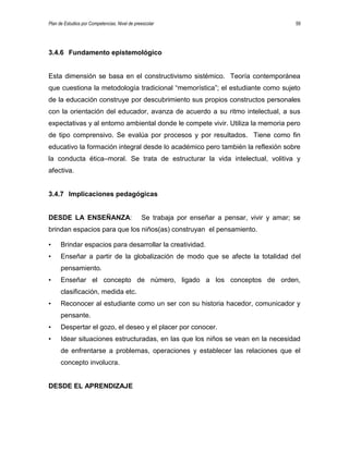 Plan de Estudios por Competencias. Nivel de preescolar 59
3.4.6 Fundamento epistemológico
Esta dimensión se basa en el constructivismo sistémico. Teoría contemporánea
que cuestiona la metodología tradicional “memorística”; el estudiante como sujeto
de la educación construye por descubrimiento sus propios constructos personales
con la orientación del educador, avanza de acuerdo a su ritmo intelectual, a sus
expectativas y al entorno ambiental donde le compete vivir. Utiliza la memoria pero
de tipo comprensivo. Se evalúa por procesos y por resultados. Tiene como fin
educativo la formación integral desde lo académico pero también la reflexión sobre
la conducta ética–moral. Se trata de estructurar la vida intelectual, volitiva y
afectiva.
3.4.7 Implicaciones pedagógicas
DESDE LA ENSEÑANZA: Se trabaja por enseñar a pensar, vivir y amar; se
brindan espacios para que los niños(as) construyan el pensamiento.
• Brindar espacios para desarrollar la creatividad.
• Enseñar a partir de la globalización de modo que se afecte la totalidad del
pensamiento.
• Enseñar el concepto de número, ligado a los conceptos de orden,
clasificación, medida etc.
• Reconocer al estudiante como un ser con su historia hacedor, comunicador y
pensante.
• Despertar el gozo, el deseo y el placer por conocer.
• Idear situaciones estructuradas, en las que los niños se vean en la necesidad
de enfrentarse a problemas, operaciones y establecer las relaciones que el
concepto involucra.
DESDE EL APRENDIZAJE
 