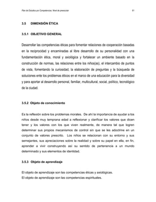 Plan de Estudios por Competencias. Nivel de preescolar 61
3.5 DIMENSIÓN ÉTICA
3.5.1 OBJETIVO GENERAL
Desarrollar las competencias éticas para fomentar relaciones de cooperación basadas
en la reciprocidad y encaminadas al libre desarrollo de su personalidad con una
fundamentación ética, moral y axiológica y fortalecer un ambiente basado en la
construcción de normas, las relaciones entre los niños(as), el intercambio de puntos
de vista, fomentando la curiosidad, la elaboración de preguntas y la búsqueda de
soluciones ente los problemas éticos en el marco de una educación para la diversidad
y para aportar al desarrollo personal, familiar, multicultural, social, político, tecnológico
de la ciudad.
3.5.2 Objeto de conocimiento
Es la reflexión sobre los problemas morales. De ahí la importancia de ayudar a los
niños desde muy temprana edad a reflexionar y clarificar los valores que dicen
tener y los valores con los que viven realmente, de manera tal que logren
determinar sus propios mecanismos de control sin que se les adoctrine en un
conjunto de valores prescrito. Los niños se relacionan con su entorno y sus
semejantes, sus apreciaciones sobre la realidad y sobre su papel en ella, en fin,
aprender a vivir construyendo así su sentido de pertenencia a un mundo
determinado y sus elementos de identidad.
3.5.3 Objeto de aprendizaje
El objeto de aprendizaje son las competencias éticas y axiológicas.
El objeto de aprendizaje son las competencias espirituales.
 