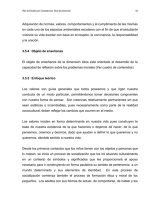 Plan de Estudios por Competencias. Nivel de preescolar 62
Adquisición de normas, valores, comportamientos y el cumplimiento de las mismas
en cada uno de los espacios ambientales escolares con el fin de que el estudiante
vivencie su vida escolar con base en el respeto, la convivencia, la responsabilidad
y la oración.
3.5.4 Objeto de enseñanza
El objeto de enseñanza de la dimensión ética está orientado al desarrollo de la
capacidad de reflexión sobre los problemas morales (Ver cuadro de contenidos)
3.5.5 Enfoque teórico
Los valores son guías generales que todos poseemos y que rigen nuestra
conducta de un modo particular, permitiéndonos tomar decisiones congruentes
con nuestra forma de pensar. Son creencias relativamente permanentes sin que
sean estáticas o incambiables, pues necesariamente como parte de la realidad
sociocultural, deben reflejar los cambios que ocurren en el medio.
Los valores inciden en forma determinante en nuestra vida pues construyen la
base de nuestra existencia de la que hacemos o dejamos de hacer, de lo que
pensamos, creemos y decimos, dado que ayudan a definir lo que queremos y no
queremos, dándole sentido a nuestra vida.
Desde los primeros contactos que los niños tienen con los objetos y personas que
lo rodean, se inicia un proceso de socialización que los irá situando culturalmente
en un contexto de símbolos y significados que les proporcionará el apoyo
necesario para ir construyendo en forma paulatina su sentido de pertenencia a un
mundo determinado y sus elementos de identidad. En este proceso de
socialización comienza también el proceso de formación ética y moral de los
pequeños. Los adultos con sus formas de actuar, de comportarse, de hablar y los
 