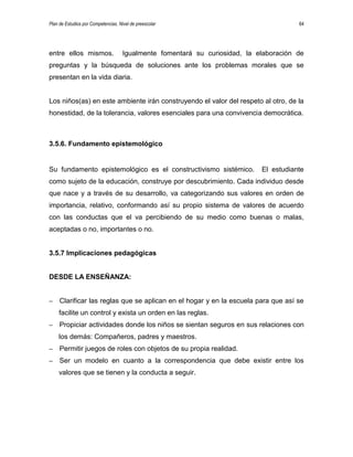 Plan de Estudios por Competencias. Nivel de preescolar 64
entre ellos mismos. Igualmente fomentará su curiosidad, la elaboración de
preguntas y la búsqueda de soluciones ante los problemas morales que se
presentan en la vida diaria.
Los niños(as) en este ambiente irán construyendo el valor del respeto al otro, de la
honestidad, de la tolerancia, valores esenciales para una convivencia democrática.
3.5.6. Fundamento epistemológico
Su fundamento epistemológico es el constructivismo sistémico. El estudiante
como sujeto de la educación, construye por descubrimiento. Cada individuo desde
que nace y a través de su desarrollo, va categorizando sus valores en orden de
importancia, relativo, conformando así su propio sistema de valores de acuerdo
con las conductas que el va percibiendo de su medio como buenas o malas,
aceptadas o no, importantes o no.
3.5.7 Implicaciones pedagógicas
DESDE LA ENSEÑANZA:
– Clarificar las reglas que se aplican en el hogar y en la escuela para que así se
facilite un control y exista un orden en las reglas.
– Propiciar actividades donde los niños se sientan seguros en sus relaciones con
los demás: Compañeros, padres y maestros.
– Permitir juegos de roles con objetos de su propia realidad.
– Ser un modelo en cuanto a la correspondencia que debe existir entre los
valores que se tienen y la conducta a seguir.
 