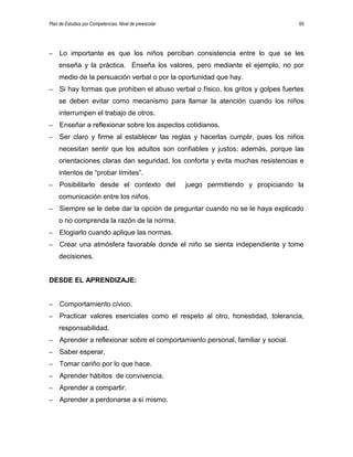 Plan de Estudios por Competencias. Nivel de preescolar 65
– Lo importante es que los niños perciban consistencia entre lo que se les
enseña y la práctica. Enseña los valores, pero mediante el ejemplo, no por
medio de la persuación verbal o por la oportunidad que hay.
– Si hay formas que prohiben el abuso verbal o físico, los gritos y golpes fuertes
se deben evitar como mecanismo para llamar la atención cuando los niños
interrumpen el trabajo de otros.
– Enseñar a reflexionar sobre los aspectos cotidianos.
– Ser claro y firme al establecer las reglas y hacerlas cumplir, pues los niños
necesitan sentir que los adultos son confiables y justos; además, porque las
orientaciones claras dan seguridad, los conforta y evita muchas resistencias e
intentos de “probar límites”.
– Posibilitarlo desde el contexto del juego permitiendo y propiciando la
comunicación entre los niños.
– Siempre se le debe dar la opción de preguntar cuando no se le haya explicado
o no comprenda la razón de la norma.
– Elogiarlo cuando aplique las normas.
– Crear una atmósfera favorable donde el niño se sienta independiente y tome
decisiones.
DESDE EL APRENDIZAJE:
– Comportamiento cívico.
– Practicar valores esenciales como el respeto al otro, honestidad, tolerancia,
responsabilidad.
– Aprender a reflexionar sobre el comportamiento personal, familiar y social.
– Saber esperar.
– Tomar cariño por lo que hace.
– Aprender hábitos de convivencia.
– Aprender a compartir.
– Aprender a perdonarse a sí mismo.
 