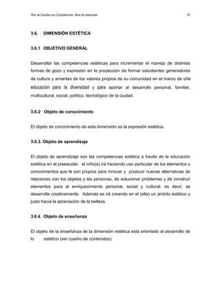 Plan de Estudios por Competencias. Nivel de preescolar 67
3.6. DIMENSIÓN ESTÉTICA
3.6.1 OBJETIVO GENERAL
Desarrollar las competencias estéticas para incrementar el manejo de distintas
formas de gozo y expresión en la proyección de formar estudiantes generadores
de cultura y amantes de los valores propios de su comunidad en el marco de una
educación para la diversidad y para aportar al desarrollo personal, familiar,
multicultural, social, político, tecnológico de la ciudad.
3.6.2 Objeto de conocimiento
El objeto de conocimiento de esta dimensión es la expresión estética.
3.6.3. Objeto de aprendizaje
El objeto de aprendizaje son las competencias estética a través de la educación
estética en el preescolar, el niño(a) irá haciendo uso particular de los elementos y
conocimientos que le son propios para innovar y producir nuevas alternativas de
relaciones con los objetos y las personas, de solucionar problemas y de construir
elementos para el enriquecimiento personal, social y cultural, es decir, se
desarrolla creativamente. Además se irá creando en el (ella) un ámbito estético y
justo hacia la apreciación de la belleza.
3.6.4 Objeto de enseñanza
El objeto de la enseñanza de la dimensión estética está orientado al desarrollo de
lo estético (ver cuadro de contenidos).
 