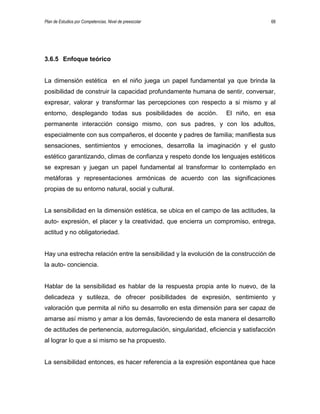 Plan de Estudios por Competencias. Nivel de preescolar 68
3.6.5 Enfoque teórico
La dimensión estética en el niño juega un papel fundamental ya que brinda la
posibilidad de construir la capacidad profundamente humana de sentir, conversar,
expresar, valorar y transformar las percepciones con respecto a si mismo y al
entorno, desplegando todas sus posibilidades de acción. El niño, en esa
permanente interacción consigo mismo, con sus padres, y con los adultos,
especialmente con sus compañeros, el docente y padres de familia; manifiesta sus
sensaciones, sentimientos y emociones, desarrolla la imaginación y el gusto
estético garantizando, climas de confianza y respeto donde los lenguajes estéticos
se expresan y juegan un papel fundamental al transformar lo contemplado en
metáforas y representaciones armónicas de acuerdo con las significaciones
propias de su entorno natural, social y cultural.
La sensibilidad en la dimensión estética, se ubica en el campo de las actitudes, la
auto- expresión, el placer y la creatividad, que encierra un compromiso, entrega,
actitud y no obligatoriedad.
Hay una estrecha relación entre la sensibilidad y la evolución de la construcción de
la auto- conciencia.
Hablar de la sensibilidad es hablar de la respuesta propia ante lo nuevo, de la
delicadeza y sutileza, de ofrecer posibilidades de expresión, sentimiento y
valoración que permita al niño su desarrollo en esta dimensión para ser capaz de
amarse así mismo y amar a los demás, favoreciendo de esta manera el desarrollo
de actitudes de pertenencia, autorregulación, singularidad, eficiencia y satisfacción
al lograr lo que a si mismo se ha propuesto.
La sensibilidad entonces, es hacer referencia a la expresión espontánea que hace
 