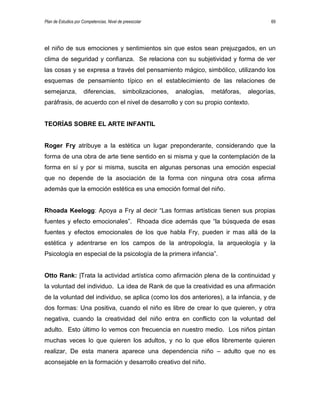 Plan de Estudios por Competencias. Nivel de preescolar 69
el niño de sus emociones y sentimientos sin que estos sean prejuzgados, en un
clima de seguridad y confianza. Se relaciona con su subjetividad y forma de ver
las cosas y se expresa a través del pensamiento mágico, simbólico, utilizando los
esquemas de pensamiento típico en el establecimiento de las relaciones de
semejanza, diferencias, simbolizaciones, analogías, metáforas, alegorías,
paráfrasis, de acuerdo con el nivel de desarrollo y con su propio contexto.
TEORÍAS SOBRE EL ARTE INFANTIL
Roger Fry atribuye a la estética un lugar preponderante, considerando que la
forma de una obra de arte tiene sentido en si misma y que la contemplación de la
forma en sí y por si misma, suscita en algunas personas una emoción especial
que no depende de la asociación de la forma con ninguna otra cosa afirma
además que la emoción estética es una emoción formal del niño.
Rhoada Keelogg: Apoya a Fry al decir “Las formas artísticas tienen sus propias
fuentes y efecto emocionales”. Rhoada dice además que “la búsqueda de esas
fuentes y efectos emocionales de los que habla Fry, pueden ir mas allá de la
estética y adentrarse en los campos de la antropología, la arqueología y la
Psicología en especial de la psicología de la primera infancia”.
Otto Rank: |Trata la actividad artística como afirmación plena de la continuidad y
la voluntad del individuo. La idea de Rank de que la creatividad es una afirmación
de la voluntad del individuo, se aplica (como los dos anteriores), a la infancia, y de
dos formas: Una positiva, cuando el niño es libre de crear lo que quieren, y otra
negativa, cuando la creatividad del niño entra en conflicto con la voluntad del
adulto. Esto último lo vemos con frecuencia en nuestro medio. Los niños pintan
muchas veces lo que quieren los adultos, y no lo que ellos libremente quieren
realizar, De esta manera aparece una dependencia niño – adulto que no es
aconsejable en la formación y desarrollo creativo del niño.
 