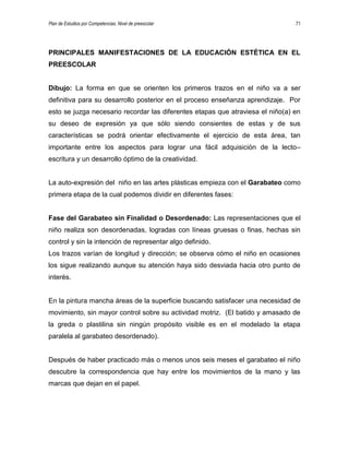 Plan de Estudios por Competencias. Nivel de preescolar 71
PRINCIPALES MANIFESTACIONES DE LA EDUCACIÓN ESTÉTICA EN EL
PREESCOLAR
Dibujo: La forma en que se orienten los primeros trazos en el niño va a ser
definitiva para su desarrollo posterior en el proceso enseñanza aprendizaje. Por
esto se juzga necesario recordar las diferentes etapas que atraviesa el niño(a) en
su deseo de expresión ya que sólo siendo consientes de estas y de sus
características se podrá orientar efectivamente el ejercicio de esta área, tan
importante entre los aspectos para lograr una fácil adquisición de la lecto–
escritura y un desarrollo óptimo de la creatividad.
La auto-expresión del niño en las artes plásticas empieza con el Garabateo como
primera etapa de la cual podemos dividir en diferentes fases:
Fase del Garabateo sin Finalidad o Desordenado: Las representaciones que el
niño realiza son desordenadas, logradas con líneas gruesas o finas, hechas sin
control y sin la intención de representar algo definido.
Los trazos varían de longitud y dirección; se observa cómo el niño en ocasiones
los sigue realizando aunque su atención haya sido desviada hacia otro punto de
interés.
En la pintura mancha áreas de la superficie buscando satisfacer una necesidad de
movimiento, sin mayor control sobre su actividad motriz. (El batido y amasado de
la greda o plastilina sin ningún propósito visible es en el modelado la etapa
paralela al garabateo desordenado).
Después de haber practicado más o menos unos seis meses el garabateo el niño
descubre la correspondencia que hay entre los movimientos de la mano y las
marcas que dejan en el papel.
 