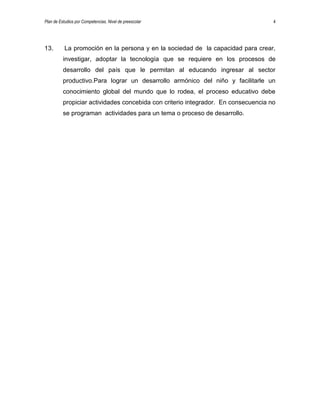 Plan de Estudios por Competencias. Nivel de preescolar 4
13. La promoción en la persona y en la sociedad de la capacidad para crear,
investigar, adoptar la tecnología que se requiere en los procesos de
desarrollo del país que le permitan al educando ingresar al sector
productivo.Para lograr un desarrollo armónico del niño y facilitarle un
conocimiento global del mundo que lo rodea, el proceso educativo debe
propiciar actividades concebida con criterio integrador. En consecuencia no
se programan actividades para un tema o proceso de desarrollo.
 