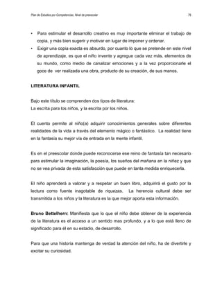 Plan de Estudios por Competencias. Nivel de preescolar 76
• Para estimular el desarrollo creativo es muy importante eliminar el trabajo de
copia, y más bien sugerir y motivar en lugar de imponer y ordenar.
• Exigir una copia exacta es absurdo, por cuanto lo que se pretende en este nivel
de aprendizaje, es que el niño invente y agregue cada vez más, elementos de
su mundo, como medio de canalizar emociones y a la vez proporcionarle el
goce de ver realizada una obra, producto de su creación, de sus manos.
LITERATURA INFANTIL
Bajo este título se comprenden dos tipos de literatura:
La escrita para los niños, y la escrita por los niños.
El cuento permite al niño(a) adquirir conocimientos generales sobre diferentes
realidades de la vida a través del elemento mágico o fantástico. La realidad tiene
en la fantasía su mejor vía de entrada en la mente infantil.
Es en el preescolar donde puede reconocerse ese reino de fantasía tan necesario
para estimular la imaginación, la poesía, los sueños del mañana en la niñez y que
no se vea privada de esta satisfacción que puede en tanta medida enriquecerla.
El niño aprenderá a valorar y a respetar un buen libro, adquirirá el gusto por la
lectura como fuente inagotable de riquezas. La herencia cultural debe ser
transmitida a los niños y la literatura es la que mejor aporta esta información.
Bruno Bettelhern: Manifiesta que lo que el niño debe obtener de la experiencia
de la literatura es el acceso a un sentido mas profundo, y a lo que está lleno de
significado para él en su estadio, de desarrollo.
Para que una historia mantenga de verdad la atención del niño, ha de divertirle y
excitar su curiosidad.
 