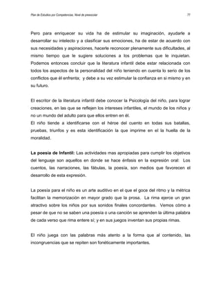 Plan de Estudios por Competencias. Nivel de preescolar 77
Pero para enriquecer su vida ha de estimular su imaginación, ayudarle a
desarrollar su intelecto y a clasificar sus emociones, ha de estar de acuerdo con
sus necesidades y aspiraciones, hacerle reconocer plenamente sus dificultades, al
mismo tiempo que le sugiere soluciones a los problemas que le inquietan.
Podemos entonces concluir que la literatura infantil debe estar relacionada con
todos los aspectos de la personalidad del niño teniendo en cuenta lo serio de los
conflictos que él enfrenta; y debe a su vez estimular la confianza en si mismo y en
su futuro.
El escritor de la literatura infantil debe conocer la Psicología del niño, para lograr
creaciones, en las que se reflejen los intereses infantiles, el mundo de los niños y
no un mundo del adulto para que ellos entren en él.
El niño tiende a identificarse con el héroe del cuento en todas sus batallas,
pruebas, triunfos y es esta identificación la que imprime en el la huella de la
moralidad.
La poesía de Infantil: Las actividades mas apropiadas para cumplir los objetivos
del lenguaje son aquellos en donde se hace énfasis en la expresión oral: Los
cuentos, las narraciones, las fábulas, la poesía, son medios que favorecen el
desarrollo de esta expresión.
La poesía para el niño es un arte auditivo en el que el goce del ritmo y la métrica
facilitan la memorización en mayor grado que la prosa. La rima ejerce un gran
atractivo sobre los niños por sus sonidos finales concordantes. Vemos cómo a
pesar de que no se saben una poesía o una canción se aprenden la última palabra
de cada verso que rima entere sí; y en sus juegos inventan sus propias rimas.
El niño juega con las palabras más atento a la forma que al contenido, las
incongruencias que se repiten son fonéticamente importantes.
 