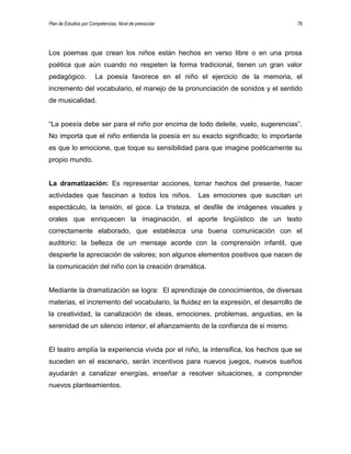Plan de Estudios por Competencias. Nivel de preescolar 78
Los poemas que crean los niños están hechos en verso libre o en una prosa
poética que aún cuando no respeten la forma tradicional, tienen un gran valor
pedagógico. La poesía favorece en el niño el ejercicio de la memoria, el
incremento del vocabulario, el manejo de la pronunciación de sonidos y el sentido
de musicalidad.
“La poesía debe ser para el niño por encima de todo deleite, vuelo, sugerencias”.
No importa que el niño entienda la poesía en su exacto significado; lo importante
es que lo emocione, que toque su sensibilidad para que imagine poéticamente su
propio mundo.
La dramatización: Es representar acciones, tomar hechos del presente, hacer
actividades que fascinan a todos los niños. Las emociones que suscitan un
espectáculo, la tensión, el goce. La tristeza, el desfile de imágenes visuales y
orales que enriquecen la imaginación, el aporte lingüístico de un texto
correctamente elaborado, que establezca una buena comunicación con el
auditorio; la belleza de un mensaje acorde con la comprensión infantil, que
despierte la apreciación de valores; son algunos elementos positivos que nacen de
la comunicación del niño con la creación dramática.
Mediante la dramatización se logra: El aprendizaje de conocimientos, de diversas
materias, el incremento del vocabulario, la fluidez en la expresión, el desarrollo de
la creatividad, la canalización de ideas, emociones, problemas, angustias, en la
serenidad de un silencio interior, el afianzamiento de la confianza de si mismo.
El teatro amplía la experiencia vivida por el niño, la intensifica, los hechos que se
suceden en el escenario, serán incentivos para nuevos juegos, nuevos sueños
ayudarán a canalizar energías, enseñar a resolver situaciones, a comprender
nuevos planteamientos.
 