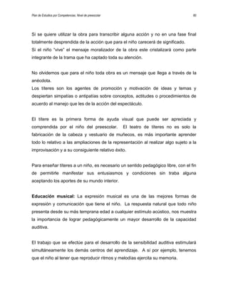 Plan de Estudios por Competencias. Nivel de preescolar 80
Si se quiere utilizar la obra para transcribir alguna acción y no en una fase final
totalmente desprendida de la acción que para el niño carecerá de significado.
Si el niño “vive” el mensaje moralizador de la obra este cristalizará como parte
integrante de la trama que ha captado toda su atención.
No olvidemos que para el niño toda obra es un mensaje que llega a través de la
anécdota.
Los títeres son los agentes de promoción y motivación de ideas y temas y
despiertan simpatías o antipatías sobre conceptos, actitudes o procedimientos de
acuerdo al manejo que les de la acción del espectáculo.
El títere es la primera forma de ayuda visual que puede ser apreciada y
comprendida por el niño del preescolar. El teatro de títeres no es solo la
fabricación de la cabeza y vestuario de muñecos, es más importante aprender
todo lo relativo a las ampliaciones de la representación al realizar algo sujeto a la
improvisación y a su consiguiente relativo éxito.
Para enseñar títeres a un niño, es necesario un sentido pedagógico libre, con el fin
de permitirle manifestar sus entusiasmos y condiciones sin traba alguna
aceptando los aportes de su mundo interior.
Educación musical: La expresión musical es una de las mejores formas de
expresión y comunicación que tiene el niño. La respuesta natural que todo niño
presenta desde su más temprana edad a cualquier estímulo acústico, nos muestra
la importancia de lograr pedagógicamente un mayor desarrollo de la capacidad
auditiva.
El trabajo que se efectúe para el desarrollo de la sensibilidad auditiva estimulará
simultáneamente los demás centros del aprendizaje. A sí por ejemplo, tenemos
que el niño al tener que reproducir ritmos y melodías ejercita su memoria.
 