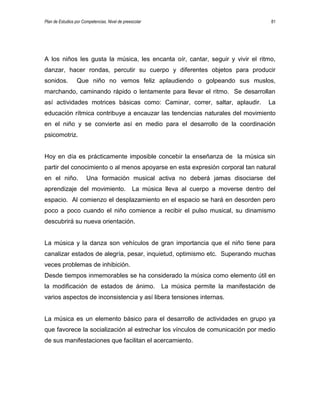 Plan de Estudios por Competencias. Nivel de preescolar 81
A los niños les gusta la música, les encanta oír, cantar, seguir y vivir el ritmo,
danzar, hacer rondas, percutir su cuerpo y diferentes objetos para producir
sonidos. Que niño no vemos feliz aplaudiendo o golpeando sus muslos,
marchando, caminando rápido o lentamente para llevar el ritmo. Se desarrollan
así actividades motrices básicas como: Caminar, correr, saltar, aplaudir. La
educación rítmica contribuye a encauzar las tendencias naturales del movimiento
en el niño y se convierte así en medio para el desarrollo de la coordinación
psicomotriz.
Hoy en día es prácticamente imposible concebir la enseñanza de la música sin
partir del conocimiento o al menos apoyarse en esta expresión corporal tan natural
en el niño. Una formación musical activa no deberá jamas disociarse del
aprendizaje del movimiento. La música lleva al cuerpo a moverse dentro del
espacio. Al comienzo el desplazamiento en el espacio se hará en desorden pero
poco a poco cuando el niño comience a recibir el pulso musical, su dinamismo
descubrirá su nueva orientación.
La música y la danza son vehículos de gran importancia que el niño tiene para
canalizar estados de alegría, pesar, inquietud, optimismo etc. Superando muchas
veces problemas de inhibición.
Desde tiempos inmemorables se ha considerado la música como elemento útil en
la modificación de estados de ánimo. La música permite la manifestación de
varios aspectos de inconsistencia y así libera tensiones internas.
La música es un elemento básico para el desarrollo de actividades en grupo ya
que favorece la socialización al estrechar los vínculos de comunicación por medio
de sus manifestaciones que facilitan el acercamiento.
 
