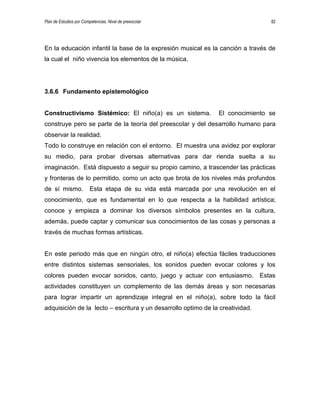 Plan de Estudios por Competencias. Nivel de preescolar 82
En la educación infantil la base de la expresión musical es la canción a través de
la cual el niño vivencia los elementos de la música.
3.6.6 Fundamento epistemológico
Constructivismo Sistémico: El niño(a) es un sistema. El conocimiento se
construye pero se parte de la teoría del preescolar y del desarrollo humano para
observar la realidad.
Todo lo construye en relación con el entorno. El muestra una avidez por explorar
su medio, para probar diversas alternativas para dar rienda suelta a su
imaginación. Está dispuesto a seguir su propio camino, a trascender las prácticas
y fronteras de lo permitido, como un acto que brota de los niveles más profundos
de sí mismo. Esta etapa de su vida está marcada por una revolución en el
conocimiento, que es fundamental en lo que respecta a la habilidad artística;
conoce y empieza a dominar los diversos símbolos presentes en la cultura,
además, puede captar y comunicar sus conocimientos de las cosas y personas a
través de muchas formas artísticas.
En este periodo más que en ningún otro, el niño(a) efectúa fáciles traducciones
entre distintos sistemas sensoriales, los sonidos pueden evocar colores y los
colores pueden evocar sonidos, canto, juego y actuar con entusiasmo. Estas
actividades constituyen un complemento de las demás áreas y son necesarias
para lograr impartir un aprendizaje integral en el niño(a), sobre todo la fácil
adquisición de la lecto – escritura y un desarrollo optimo de la creatividad.
 