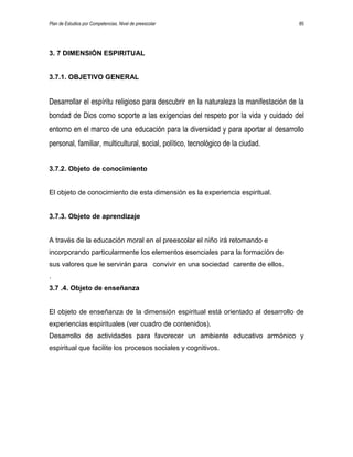 Plan de Estudios por Competencias. Nivel de preescolar 85
3. 7 DIMENSIÓN ESPIRITUAL
3.7.1. OBJETIVO GENERAL
Desarrollar el espíritu religioso para descubrir en la naturaleza la manifestación de la
bondad de Dios como soporte a las exigencias del respeto por la vida y cuidado del
entorno en el marco de una educación para la diversidad y para aportar al desarrollo
personal, familiar, multicultural, social, político, tecnológico de la ciudad.
3.7.2. Objeto de conocimiento
El objeto de conocimiento de esta dimensión es la experiencia espiritual.
3.7.3. Objeto de aprendizaje
A través de la educación moral en el preescolar el niño irá retomando e
incorporando particularmente los elementos esenciales para la formación de
sus valores que le servirán para convivir en una sociedad carente de ellos.
.
3.7 .4. Objeto de enseñanza
El objeto de enseñanza de la dimensión espiritual está orientado al desarrollo de
experiencias espirituales (ver cuadro de contenidos).
Desarrollo de actividades para favorecer un ambiente educativo armónico y
espiritual que facilite los procesos sociales y cognitivos.
 