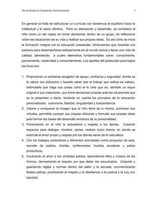 Plan de Estudios por Competencias. Nivel de preescolar 5
En general se trata de estructurar un currículo con tendencia al equilibrio hacia lo
intelectual y lo socio afectivo. Para su planeación y desarrollo, se considera al
niño como un ser capaz de tomar decisiones dentro de un grupo, de reflexionar
sobre las situaciones de su vida y realizar sus propias ideas. Es así como se inicia
la formación integral con la educación preescolar, dimensiones que necesita una
persona para desempeñarse exitosamente en el mundo actual y llevar una vida de
calidad, atendiendo a cuatro elementos fundamentales como: conocimiento,
pensamiento, creatividad y comportamiento. Los aportes del preescolar para lograr
los fines son:
1. Propiciando un ambiente acogedor de apoyo, confianza y seguridad, donde se
le valore sus esfuerzos y hacerle saber que el trabajo que realiza es valioso,
estimularle que haga sus cosas como el lo crea que es, dándole un toque
original a sus creaciones, que tome decisiones propias ante las situaciones que
se le presentan a diario, teniendo en cuenta los principios de la educación
personalizada: autonomía, libertad, singularidad y trascendencia.
2. Valorar y enriquecer la imagen que el niño tiene de si mismo, promover sus
virtudes, permitirle conocer sus propias aficiones y formular sus propias ideas
para formar las bases del desarrollo armónico de su personalidad.
3. Fomentando en el niño la autoestima y respeto a los demás. Creando
espacios para dialogar, charlara, opinar, realizar socio drama, en donde se
estimule el amor propio y respeto por los demás seres de la naturaleza.
4. Con los trabajos productivos y diferentes actividades como proyectos de aula,
escuela de padres, charlas, conferencias, huertas escolares y patios
productivos.
5. Inculcando el amor a los símbolos patrios, aprendiendo letra y música de los
himnos, demostrando el respeto con que deber ser escuchados. Creando y
guardando reglas y normas dentro del salón y la escuela, conmemorando
fiestas patrias, practicando el respeto y la obediencia a la justicia y la Ley con
equidad.
 