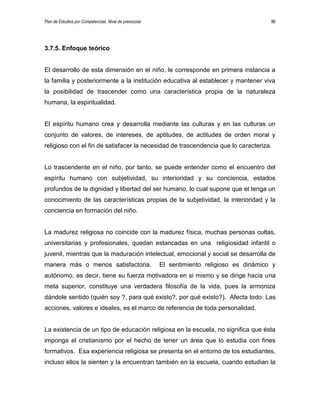 Plan de Estudios por Competencias. Nivel de preescolar 86
3.7.5. Enfoque teórico
El desarrollo de esta dimensión en el niño, le corresponde en primera instancia a
la familia y posteriormente a la institución educativa al establecer y mantener viva
la posibilidad de trascender como una característica propia de la naturaleza
humana, la espiritualidad.
El espíritu humano crea y desarrolla mediante las culturas y en las culturas un
conjunto de valores, de intereses, de aptitudes, de actitudes de orden moral y
religioso con el fin de satisfacer la necesidad de trascendencia que lo caracteriza.
Lo trascendente en el niño, por tanto, se puede entender como el encuentro del
espíritu humano con subjetividad, su interioridad y su conciencia, estados
profundos de la dignidad y libertad del ser humano, lo cual supone que el tenga un
conocimiento de las características propias de la subjetividad, la interioridad y la
conciencia en formación del niño.
La madurez religiosa no coincide con la madurez física, muchas personas cultas,
universitarias y profesionales, quedan estancadas en una religiosidad infantil o
juvenil, mientras que la maduración intelectual, emocional y social se desarrolla de
manera más o menos satisfactoria. El sentimiento religioso es dinámico y
autónomo, es decir, tiene su fuerza motivadora en si mismo y se dirige hacia una
meta superior, constituye una verdadera filosofía de la vida, pues la armoniza
dándole sentido (quién soy ?, para qué existo?, por qué existo?). Afecta todo: Las
acciones, valores e ideales, es el marco de referencia de toda personalidad.
La existencia de un tipo de educación religiosa en la escuela, no significa que ésta
imponga el cristianismo por el hecho de tener un área que lo estudia con fines
formativos. Esa experiencia religiosa se presenta en el entorno de los estudiantes,
incluso ellos la sienten y la encuentran también en la escuela, cuando estudian la
 
