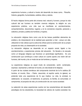 Plan de Estudios por Competencias. Nivel de preescolar 87
experiencia humana y cultural a través del desarrollo de áreas como. Filosofía,
historia, geografía, humanidades, estética, ética y valores.
El hecho religioso forma parte del universo real, natural y humano, porque la vida
cultural del ser humano es también vivencia religiosa, la religión es una
experiencia práctica, una vida que se manifiesta en acontecimientos,
comportamientos, documentos, lugares y en la conciencia creyente, personal y
colectiva, privada y pública de hombres y mujeres.
La educación religiosa tiene como una de las tareas posibilitar elementos de
análisis y de interpretación de la realidad para aprender a ínter - actuar con ella,
utilizando lo más valioso que la cultura les ofrece para la construcción de su propio
proyecto de vida y su desempeño en la sociedad.
La educación religiosa se desarrolla en un espacio social, ligado a los
acontecimientos y experiencias previas del educando. Es llevada a la escuela
como un lenguaje religioso que favorece un aprendizaje significativo. Es una
construcción que contribuye a crear cultura en cuanto aporta una visión del ser
humano, del mundo y de un modo de ser de hombres y mujeres.
La experiencia religiosa es aquel modo de comprender, sentir, contemplar,
expresar, representar y disfrutar el mundo y la vida desde la fe religiosa.
A partir de los núcleos temáticos del componente doctrinal de la fe católica (El
hombre, el mundo, Dios – Padre, Jesucristo, el espíritu santo, la iglesia), se
pretende toda una experiencia de fe que implica: La vida, la amistad, la
celebración, la vocación, el testimonio, la persona, la familia, la comunidad, el
compromiso, el proyecto de vida y la construcción de una nueva sociedad.
La selección de estas experiencias cuenta con las características del desarrollo
psicológico de los estudiantes, la necesidad de valores de nuestra sociedad, los
 