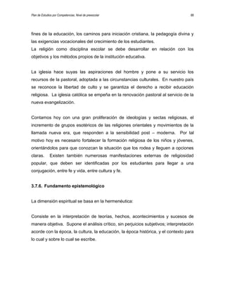 Plan de Estudios por Competencias. Nivel de preescolar 88
fines de la educación, los caminos para iniciación cristiana, la pedagogía divina y
las exigencias vocacionales del crecimiento de los estudiantes.
La religión como disciplina escolar se debe desarrollar en relación con los
objetivos y los métodos propios de la institución educativa.
La iglesia hace suyas las aspiraciones del hombre y pone a su servicio los
recursos de la pastoral, adoptada a las circunstancias culturales. En nuestro país
se reconoce la libertad de culto y se garantiza el derecho a recibir educación
religiosa. La iglesia católica se empeña en la renovación pastoral al servicio de la
nueva evangelización.
Contamos hoy con una gran proliferación de ideologías y sectas religiosas, el
incremento de grupos esotéricos de las religiones orientales y movimientos de la
llamada nueva era, que responden a la sensibilidad post – moderna. Por tal
motivo hoy es necesario fortalecer la formación religiosa de los niños y jóvenes,
orientándolos para que conozcan la situación que los rodea y lleguen a opciones
claras. Existen también numerosas manifestaciones externas de religiosidad
popular, que deben ser identificadas por los estudiantes para llegar a una
conjugación, entre fe y vida, entre cultura y fe.
3.7.6. Fundamento epistemológico
La dimensión espiritual se basa en la hermenéutica:
Consiste en la interpretación de teorías, hechos, acontecimientos y sucesos de
manera objetiva. Supone el análisis crítico, sin perjuicios subjetivos; interpretación
acorde con la época, la cultura, la educación, la época histórica, y el contexto para
lo cual y sobre lo cual se escribe.
 
