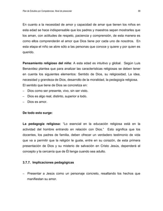 Plan de Estudios por Competencias. Nivel de preescolar 89
En cuanto a la necesidad de amor y capacidad de amar que tienen los niños en
esta edad se hace indispensable que los padres y maestros sepan mostrarles que
los aman, con actitudes de respeto, paciencia y comprensión, de esta manera es
como ellos comprenderán el amor que Dios tiene por cada uno de nosotros. En
esta etapa el niño se abre sólo a las personas que conoce y quiere y por quien es
querido.
Pensamiento religioso del niño: A esta edad es intuitivo y global. Según Luis
Benavidez plantea que para analizar las características religiosas se deben tener
en cuenta los siguientes elementos: Sentido de Dios, su religiosidad, La idea,
necesidad y grandeza de Dios, desarrollo de la moralidad, la pedagogía religiosa.
El sentido que tiene de Dios se concretiza en:
– Dios como ser presente, vivo, sin ser visto.
– Dios es algo real, distinto, superior a todo.
– Dios es amor.
De todo esto surge:
La pedagogía religiosa: “Lo esencial en la educación religiosa está en la
actividad del hombre entrando en relación con Dios.” Esto significa que los
docentes, los padres de familia, deben ofrecer un verdadero testimonio de vida
que va a permitir que la religión le guste, entre en su corazón, de esta primera
presentación de Dios y su misterio de salvación en Cristo Jesús, dependerá el
concepto y la cercanía que de Él tenga cuando sea adulto.
3.7.7. Implicaciones pedagógicas
– Presentar a Jesús como un personaje concreto, resaltando los hechos que
manifiestan su amor.
 