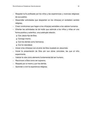 Plan de Estudios por Competencias. Nivel de preescolar 90
– Respetar la fe profesada por los niños y las experiencias y vivencias religiosas
de sus padres.
– Desarrollar actividades que despierten en los niños(as) el verdadero sentido
religioso.
– Crear condiciones que hagan a los niños(as) sensibles a los valores humanos.
– Orientar las actividades de tal modo que estimule a los niños y niñas en una
forma positiva y autentica, una cuádruple relación.
 Con Jesús hijo de Dios.
 Consigo mismo.
 Con los demás como hermanos.
 Con la naturaleza
– Iniciar a los niños(as) con el amor de Dios revelado en Jesucristo.
– Iniciar la presentación de Dios por sus obras concretas, las que el niño
experimenta.
– Valorar la vida como elemento fundamental del ser humano.
– Reconocer a Dios como ser supremo.
– Respeto por si mismo y por los demás.
– Aprender a vivir la experiencia religiosa.
 