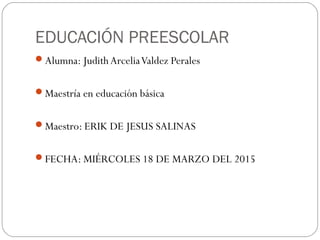 EDUCACIÓN PREESCOLAR
Alumna: Judith ArceliaValdez Perales
Maestría en educación básica
Maestro: ERIK DE JESUS SALINAS
FECHA: MIÉRCOLES 18 DE MARZO DEL 2015
 