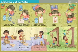 Observa y diviértete 39
Recorta
una caja
Amárrale un cordón
en la parte de arriba
Coloca dentro alimento
para pájaros
Cuélgala en la rama
de un árbol
Espera y observa
lo que sucede
Libéralo
Déjalo
caminar
Deposita con cuidado
al insecto sobre la pintura
Coloca una gota de pintura
vegetal en un papel
Toma con cuidado
un insecto que camine
AB-PREES-JUEGO-2-P-001-080.indd 39 23/2/11 00:36:23
 