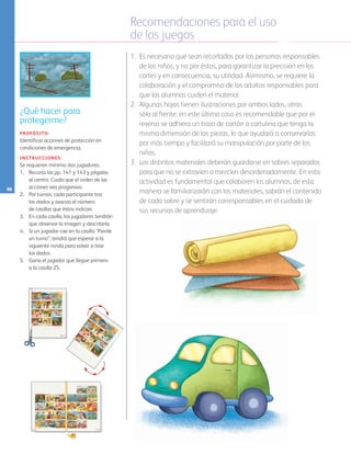 Recomendaciones para el uso
de los juegos
98
1.	 Es necesario que sean recortados por las personas responsables
de los niños, y no por éstos, para garantizar la precisión en los
cortes y en consecuencia, su utilidad. Asimismo, se requiere la
colaboración y el compromiso de los adultos responsables para
que los alumnos cuiden el material.
2.	 Algunas hojas tienen ilustraciones por ambos lados, otras
sólo al frente; en este último caso es recomendable que por el
reverso se adhiera un trozo de cartón o cartulina que tenga la
misma dimensión de las piezas, lo que ayudará a conservarlas
por más tiempo y facilitará su manipulación por parte de los
niños.
3.	 Los distintos materiales deberán guardarse en sobres separados
para que no se extravíen o mezclen desordenadamente. En esta
actividad es fundamental que colaboren los alumnos, de esta
manera se familiarizarán con los materiales, sabrán el contenido
de cada sobre y se sentirán corresponsables en el cuidado de
sus recursos de aprendizaje.
¿Qué hacer para
protegerme?
PROPÓSITO:
Identificar acciones de protección en
condiciones de emergencia.
INSTRUCCIONES:
Se requieren mínimo dos jugadores.
1. 	 Recorta las pp. 141 y 143 y pégalas
al centro. Cuida que el orden de las
acciones sea progresivo.
2. 	 Por turnos, cada participante tira 	
los dados y avanza el número 		
de casillas que éstos indican.
3. 	 En cada casilla, los jugadores tendrán
que observar la imagen y describirla.
4. 	 Si un jugador cae en la casilla “Pierde
un turno”, tendrá que esperar a la
siguiente ronda para volver a tirar 	
los dados.
5. 	 Gana el jugador que llegue primero 	
a la casilla 25.
AB-PREES-JUEGO-3-P-001-098.indd 98 31/01/13 12:03
 