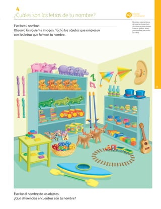 4
¿Cuáles son las letras de tu nombre?
Reconoce características
del sistema de escritura
al utilizar recursos propios
(marcas, grafías, letras)
para expresar por escrito
sus ideas.
11
Escribe tu nombre:
Observa la siguiente imagen. Tacha los objetos que empiecen
con las letras que forman tu nombre.
Escribe el nombre de los objetos.
¿Qué diferencias encuentras con tu nombre?
Lenguaje
y comunicación
AB-PREES-JUEGO-3-P-001-096.indd 11 12/11/12 14:52
 