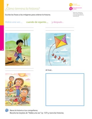 7
¿Cómo termina la historia?
Selecciona, interpreta y
recrea cuentos, leyendas
y reconoce algunas de sus
características.
14
Escribe las frases a las imágenes para ordenar la historia.
Narra la historia a tus compañeros.
Recorta las tarjetas de “Había una vez” (p. 137) y narra las historias.
Al final...
Había una vez..., cuando de repente..., y después...
Lenguaje
y comunicación
Desarrollo personal
y social
AB-PREES-JUEGO-3-P-001-096.indd 14 12/11/12 14:52
 