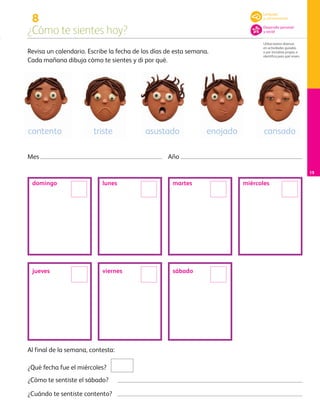 8
¿Cómo te sientes hoy?
Utiliza textos diversos
en actividades guiadas
o por iniciativa propia, e
identifica para qué sirven.
15
Revisa un calendario. Escribe la fecha de los días de esta semana.
Cada mañana dibuja cómo te sientes y di por qué.
Mes Año
Al final de la semana, contesta:
¿Qué fecha fue el miércoles?
¿Cómo te sentiste el sábado?
¿Cuándo te sentiste contento?
contento triste asustado enojado cansado
domingo lunes martes miércoles
jueves viernes sábado
Lenguaje
y comunicación
Desarrollo personal
y social
AB-PREES-JUEGO-3-P-001-098.indd 15 15/02/13 10:33
 