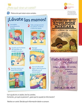 10
¿Para qué sirve un cartel?
Utiliza textos diversos
en actividades guiadas
o por iniciativa propia, e
identifica para qué sirven.
17
Platica de qué tratan estos carteles.
Con ayuda de un adulto, lee los carteles.
Comenta: ¿en qué se parecen?, ¿para qué te ayuda la información?
1 Usa jabón,
de preferencia
líquido
Talla enérgicamente
las palmas, el dorso
y entre los dedos
2
Lávalas por lo menos
20 segundos sin
olvidar la muñeca
3 Enjuaga
completamente4
Seca las manos con
papel desechable5
Cierra la llave del
agua y abre la puerta
del baño con el
mismo papel
6
¡Lávate las manos!
Lenguaje
y comunicación
Desarrollo físico
y salud
Realiza un cartel. Decide qué información darán a conocer.
AB-PREES-JUEGO-3-P-001-096.indd 17 12/11/12 14:52
 