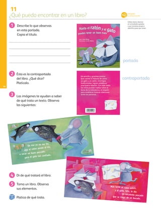 11
¿Qué puedo encontrar en un libro?
Utiliza textos diversos
en actividades guiadas
o por iniciativa propia e
identifica para que sirven.
18
portada
Describe lo que observas
en esta portada.
Copia el título.
Las imágenes te ayudan a saber
de qué trata un texto. Observa
las siguientes:
Di de qué tratará el libro.
Toma un libro. Observa
sus elementos.
De ése yo no me fío,
dijo el ratón yendo al río,
a sacar un buen pescado,
para el gato tan confiado.
Más tarde el ratón volvió,
y al gato, feliz, le dio
un suculento pescadoque se tragó de un bocado.
contraportada
1
2 Ésta es la contraportada
del libro. ¿Qué dice?
Platícalo.
3
4
5
Lenguaje
y comunicación
Platica de qué trata.
AB-PREES-JUEGO-3-P-001-096.indd 18 11/01/13 12:53
 