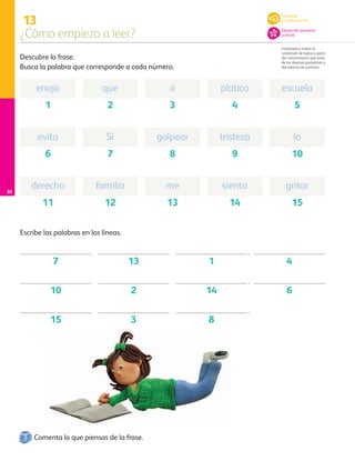 13
¿Cómo empiezo a leer?
Interpreta e infiere el
contenido de textos a partir
del conocimiento que tiene
de los diversos portadores y
del sistema de escritura.
20
Descubre la frase.
Busca la palabra que corresponde a cada número.
Comenta lo que piensas de la frase.
Escribe las palabras en las líneas.
enojo que o platico escuela
1 2 3 4 5
evito Si golpear tristeza lo
6 7 8 9 10
derecho familia me siento gritar
11 12 13 14 15
7 13 1 4
10 2 14 6
15 3
,
,
.
8
Lenguaje
y comunicación
Desarrollo personal
y social
AB-PREES-JUEGO-3-P-001-096.indd 20 12/11/12 14:52
 