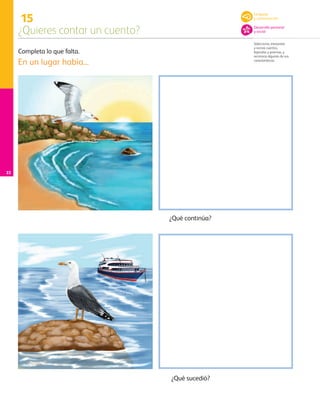 15
¿Quieres contar un cuento?
Selecciona, interpreta
y recrea cuentos,
leyendas y poemas, y
reconoce algunas de sus
características.
22
Completa lo que falta.
En un lugar había...
¿Qué continúa?
¿Qué sucedió?
Lenguaje
y comunicación
Desarrollo personal
y social
AB-PREES-JUEGO-3-P-001-096.indd 22 12/11/12 14:52
 