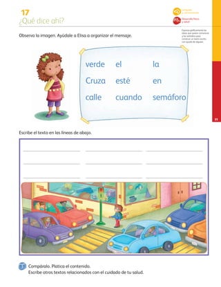 17
¿Qué dice ahí?
Expresa gráficamente las
ideas que quiere comunicar
y las verbaliza para
construir un texto escrito
con ayuda de alguien.
25
Observa la imagen. Ayúdale a Elisa a organizar el mensaje.
Escribe el texto en las líneas de abajo.
Escribe otros textos relacionados con el cuidado de tu salud.
verde
Cruza
calle
el
esté
cuando
la
en
semáforo
Lenguaje
y comunicación
Desarrollo físico
y salud
Compáralo. Platica el contenido.
AB-PREES-JUEGO-3-P-001-098.indd 25 12/02/13 11:33
 