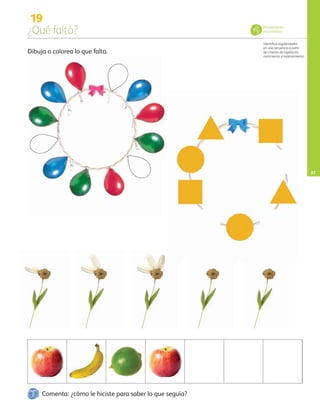 19
¿Qué faltó?
Identifica regularidades
en una secuencia a partir
de criterios de repetición,
crecimiento y ordenamiento.
27
Dibuja o colorea lo que falta.
Pensamiento
matemático
Comenta: ¿cómo le hiciste para saber lo que seguía?
AB-PREES-JUEGO-3-P-001-096.indd 27 11/01/13 12:53
 