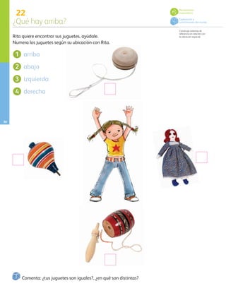 22
¿Qué hay arriba?
Construye sistemas de
referencia en relación con
la ubicación espacial.
30
Comenta: ¿tus juguetes son iguales?, ¿en qué son distintas?
Rita quiere encontrar sus juguetes, ayúdale.
Numera los juguetes según su ubicación con Rita.
arriba
abajo
izquierda
derecha
1
2
3
4
Pensamiento
matemático
Exploración y
conocimiento del mundo
AB-PREES-JUEGO-3-P-001-096.indd 30 12/11/12 14:52
 