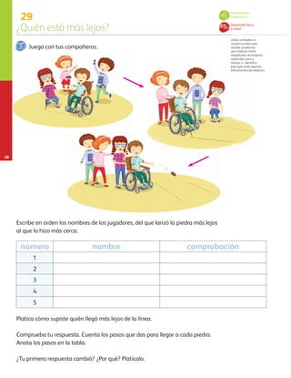 29
¿Quién está más lejos?
38
Juega con tus compañeros.
Escribe en orden los nombres de los jugadores, del que lanzó la piedra más lejos
al que lo hizo más cerca.
Comprueba tu respuesta. Cuenta los pasos que das para llegar a cada piedra.
Anota los pasos en la tabla.
Platica cómo supiste quién llegó más lejos de la línea.
número nombre comprobación
1
2
3
4
5
Utiliza unidades no
convencionales para
resolver problemas
que implican medir
magnitudes de longitud,
capacidad, peso y
tiempo, e identifica
para qué sirven algunos
instrumentos de medición.
Pensamiento
matemático
Desarrollo físico
y salud
¿Tu primera respuesta cambió? ¿Por qué? Platícalo.
AB-PREES-JUEGO-3-P-001-096.indd 38 12/11/12 14:53
 
