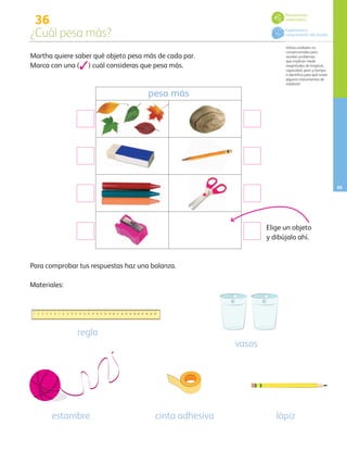 1 2 3 4 5 6 7 8 9 10 11 12 13 14 15 16 17 18 19 20 21 22 23 24 25 26 27 28 29 30
36
¿Cuál pesa más?
Utiliza unidades no
convencionales para
resolver problemas
que implican medir
magnitudes de longitud,
capacidad, peso y tiempo,
e identifica para qué sirven
algunos instrumentos de
medición.
45
Martha quiere saber qué objeto pesa más de cada par.
Marca con una (3) cuál consideras que pesa más.
pesa más
Para comprobar tus respuestas haz una balanza.
Materiales:
regla
vasos
estambre cinta adhesiva lápiz
Elige un objeto
y dibújalo ahí.
Pensamiento
matemático
Exploración y
conocimiento del mundo
AB-PREES-JUEGO-3-P-001-096.indd 45 12/11/12 14:53
 