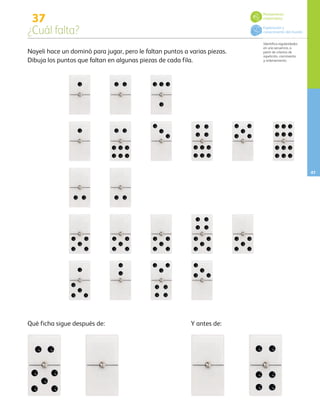 47
37
¿Cuál falta?
Identifica regularidades
en una secuencia, a
partir de criterios de
repetición, crecimiento
y ordenamiento.
Nayeli hace un dominó para jugar, pero le faltan puntos a varias piezas.
Dibuja los puntos que faltan en algunas piezas de cada fila.
Qué ficha sigue después de: Y antes de:
Pensamiento
matemático
Exploración y
conocimiento del mundo
AB-PREES-JUEGO-3-P-001-096.indd 47 12/11/12 14:53
 