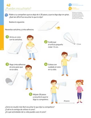 42
¿Puedes escucharlo?
Participa en actividades
que le hacen comprender
la importancia de la acción
humana en el mejoramiento
de la vida familiar, en la
escuela y en la comunidad.
54
Pídele a tu compañero que se aleje de ti 20 pasos y que te diga algo sin gritar.
¿Qué tan difícil fue escuchar lo que te dijo?
Realiza lo siguiente.
¿Cómo te resultó más fácil escuchar lo que dijo tu compañero?
¿Cuál es la ventaja de utilizar el cono?
¿En qué actividades de tu vida puedes usar el cono?
Arma un cono 		
con la cartulina.
Cuida que
el orificio pequeño
mida 1.5 cm.
Coloca con
cuidado el cono
en tu oído.
Necesitas cartulina y cinta adhesiva.
Pega cinta adhesiva
al cono para que 		
no se abra.
1
3
2
4
Aléjate 20 pasos
y escucha lo que te
diga tu compañero.
5
1.5 cm
20 pasos
Exploración y
conocimiento del mundo
Lenguaje
y comunicación
AB-PREES-JUEGO-3-P-001-096.indd 54 12/11/12 14:53
 