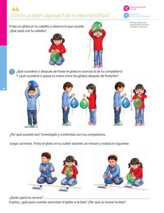 44
¿Cómo puedes aprovechar la electrostática?
Formula suposiciones
argumentadas sobre los
fenómenos y procesos.
56
Frota un globo en tu cabello y observa lo que sucede.
¿Qué pasó con tu cabello?
¿Quién ganó la carrera?
Explica: ¿qué pasó cuando acercaste el globo a la lata? ¿Por qué se mueve la lata?
Juega carreritas. Frota el globo en tu suéter durante un minuto y realiza lo siguiente:
¿Qué sucederá si después de frotar el globo lo acercas al de tu compañero?
Y ¿qué sucederá si pasas tu mano entre los globos después de frotarlos?
¿Por qué sucedió eso? Investígalo y coméntalo con tus compañeros.
Exploración y
conocimiento del mundo
Desarrollo personal
y social
AB-PREES-JUEGO-3-P-001-096.indd 56 12/11/12 14:53
 