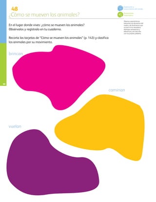 48
¿Cómo se mueven los animales?
Observa características
relevantes de elementos del
medio y de fenómenos que
ocurren en la naturaleza,
distingue semejanzas y
diferencias y las describe
con sus propias palabras.
En el lugar donde vives: ¿cómo se mueven los animales?
Obsérvalos y regístralo en tu cuaderno.
Recorta las tarjetas de “Cómo se mueven los animales” (p. 143) y clasifica
los animales por su movimiento.
brincan
caminan
vuelan
Pensamiento
matemático
Exploración y
conocimiento del mundo
60
AB-PREES-JUEGO-3-P-001-098.indd 60 20/02/13 11:07
 