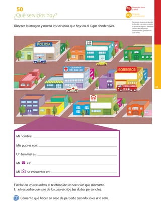 50
¿Qué servicios hay?
Reconoce situaciones que en
la familia, o en otro contexto,
le provocan agrado, bienestar,
temor, desconfianza o
intranquilidad, y expresa lo
que siente.
63
Observa la imagen y marca los servicios que hay en el lugar donde vives.
Escribe en los recuadros el teléfono de los servicios que marcaste.
En el recuadro que sale de la casa escribe tus datos personales.
Mi nombre:
Mis padres son:
Un familiar es:
Mi @ es:
MiEse encuentra en:
Desarrollo físico
y salud
Lenguaje
y comunicación
Comenta qué hacer en caso de perderte cuando sales a la calle.
AB-PREES-JUEGO-3-P-001-098.indd 63 15/02/13 13:03
 