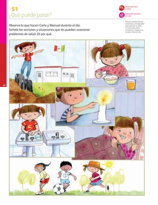64
51
¿Qué puede pasar?
Practica medidas básicas
preventivas y de seguridad
para preservar su salud,
así como para evitar
accidentes y riesgos en la
escuela y fuera de ella.
Observa lo que hacen Carla y Manuel durante el día.
Señala las acciones y situaciones que les pueden ocasionar
problemas de salud. Di por qué.
Desarrollo físico
y salud
Desarrollo personal
y social
AB-PREES-JUEGO-3-P-001-098.indd 64 12/03/13 11:50
 