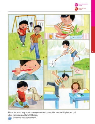 Marca las acciones y situaciones que realizan para cuidar su salud. Explica por qué.
¿Qué haces para cuidarte? Dibújalo.
Muéstralo a tus compañeros.
Desarrollo físico
y salud
Desarrollo personal
y social
65
AB-PREES-JUEGO-3-P-001-098.indd 65 12/03/13 11:50
 