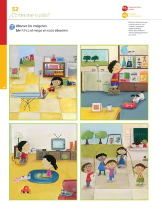 66
52
¿Cómo me cuido?
Reconoce situaciones que
en la familia, o en otro
contexto, le provocan
agrado, bienestar,
temor, desconfianza o
intranquilidad y expresa lo
que siente.
Observa las imágenes.
Identifica el riesgo en cada situación.
Desarrollo físico
y salud
Lenguaje
y comunicación
AB-PREES-JUEGO-3-P-001-098.indd 66 15/02/13 13:04
 